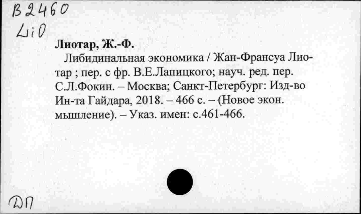 ﻿ММ
/лО
Лиотар, Ж.-Ф.
Либидинальная экономика / Жан-Франсуа Лиотар ; пер. с фр. В.Е.Лапицкого; науч. ред. пер. С.Л.Фокин. - Москва; Санкт-Петербург: Изд-во Ин-та Гайдара, 2018. - 466 с. - (Новое экон, мышление). - Указ, имен: с.461-466.
